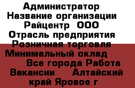 Администратор › Название организации ­ Райцентр, ООО › Отрасль предприятия ­ Розничная торговля › Минимальный оклад ­ 23 000 - Все города Работа » Вакансии   . Алтайский край,Яровое г.